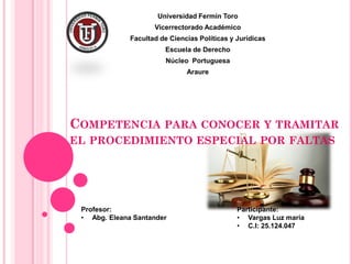 COMPETENCIA PARA CONOCER Y TRAMITAR
EL PROCEDIMIENTO ESPECIAL POR FALTAS
Universidad Fermín Toro
Vicerrectorado Académico
Facultad de Ciencias Políticas y Jurídicas
Escuela de Derecho
Núcleo Portuguesa
Araure
Participante:
• Vargas Luz maría
• C.I: 25.124.047
Profesor:
• Abg. Eleana Santander
 