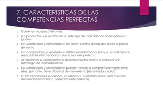 7. CARACTERISTICAS DE LAS 
COMPETENCIAS PERFECTAS 
1. Coexisten muchos ofertantes. 
2. Los productos que se ofrecen en este tipo de mercado son homogéneos o 
iguales. 
3. Los vendedores y compradores no tienen control distinguible sobre el precio 
de venta 
4. Los compradores y vendedores están bien informados porque en este tipo de 
mercado la información circula de manera perfecta. 
5. os ofertantes o vendedores no dedican mucho tiempo a elaborar una 
estrategia de mercadotecnia 
6. Los vendedores y compradores pueden vender o comprar libremente entre 
ellos; por tanto, tienen libertad de movimiento (de entrada y salida). 
7. En las condiciones señaladas, las empresas ofertantes tienen una curva de 
demanda horizontal (o perfectamente elástica). 
 