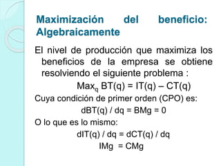 El nivel de producción que maximiza los
beneficios de la empresa se obtiene
resolviendo el siguiente problema :
Maxq BT(q) = IT(q) – CT(q)
Cuya condición de primer orden (CPO) es:
dBT(q) / dq = BMg = 0
O lo que es lo mismo:
dIT(q) / dq = dCT(q) / dq
IMg = CMg
Maximización del beneficio:
Algebraicamente
 