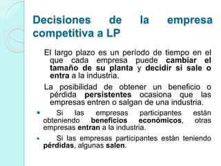 El largo plazo es un período de tiempo en el
que cada empresa puede cambiar el
tamaño de su planta y decidir si sale o
entra a la industria.
La posibilidad de obtener un beneficio o
pérdida persistentes ocasiona que las
empresas entren o salgan de una industria.
 Si las empresas participantes están
obteniendo beneficios económicos, otras
empresas entran a la industria.
 Si las empresas participantes están teniendo
pérdidas, algunas salen.
Decisiones de la empresa
competitiva a LP
 