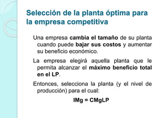 Una empresa cambia el tamaño de su planta
cuando puede bajar sus costos y aumentar
su beneficio económico.
La empresa elegirá aquella planta que le
permita alcanzar el máximo beneficio total
en el LP.
Entonces, selecciona la planta (y el nivel de
producción) para el cual:
IMg = CMgLP
Selección de la planta óptima para
la empresa competitiva
 