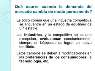 Es poco común que una industria competitiva
se encuentre en un estado de equilibrio de
LP, estable.
Las industrias, y la competitiva no es una
excepción, evolucionan constantemente,
siempre en búsqueda de lograr un nuevo
equilibrio.
Estos cambios se deben a modificaciones en
las preferencias de los consumidores, la
tecnolología, etc.
Qué ocurre cuando la demanda del
mercado cambia de modo permanente?
 