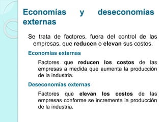 Economías y deseconomías
externas
Se trata de factores, fuera del control de las
empresas, que reducen o elevan sus costos.
Economías externas
Factores que reducen los costos de las
empresas a medida que aumenta la producción
de la industria.
Deseconomías externas
Factores que elevan los costos de las
empresas conforme se incrementa la producción
de la industria.
 
