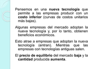 Pensemos en una nueva tecnología que
permite a las empresas producir con un
costo inferior (curvas de costos unitarios
más bajas).
Algunas empresas del mercado adoptan la
nueva tecnología y, por lo tanto, obtienen
beneficios económicos.
Esto atrae a empresas que adoptan la nueva
tecnología (entran). Mientras que las
empresas con tecnologías antiguas salen.
El precio de equilibrio del mercado baja y la
cantidad producida aumenta.
 