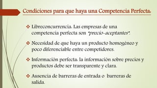 Condiciones para que haya una Competencia Perfecta:
 Libreconcurrencia: Las empresas de una
competencia perfecta son “precio-aceptantes”.
 Necesidad de que haya un producto homogéneo y
poco diferenciable entre competidores.
 Información perfecta: la información sobre precios y
productos debe ser transparente y clara.
 Ausencia de barreras de entrada o barreras de
salida.
 
