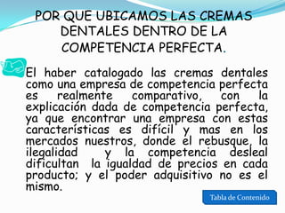 POR QUE UBICAMOS LAS CREMAS
DENTALES DENTRO DE LA
COMPETENCIA PERFECTA.
 El haber catalogado las cremas dentales

como una empresa de competencia perfecta
es
realmente
comparativo,
con
la
explicación dada de competencia perfecta,
ya que encontrar una empresa con estas
características es difícil y mas en los
mercados nuestros, donde el rebusque, la
ilegalidad
y la competencia desleal
dificultan la igualdad de precios en cada
producto; y el poder adquisitivo no es el
mismo.

Tabla de Contenido

 