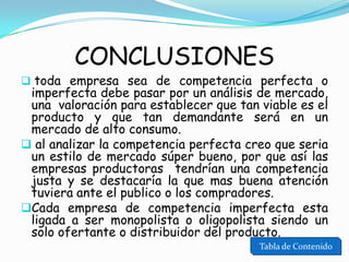 CONCLUSIONES

 toda empresa sea de competencia perfecta o

imperfecta debe pasar por un análisis de mercado,
una valoración para establecer que tan viable es el
producto y que tan demandante será en un
mercado de alto consumo.
 al analizar la competencia perfecta creo que seria
un estilo de mercado súper bueno, por que así las
empresas productoras tendrían una competencia
justa y se destacaría la que mas buena atención
tuviera ante el publico o los compradores.
Cada empresa de competencia imperfecta esta
ligada a ser monopolista o oligopolista siendo un
solo ofertante o distribuidor del producto.
Tabla de Contenido

 