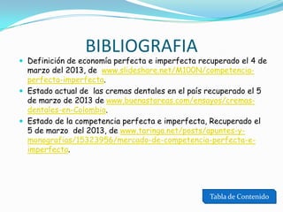 BIBLIOGRAFIA

 Definición de economía perfecta e imperfecta recuperado el 4 de

marzo del 2013, de www.slideshare.net/M100N/competenciaperfecta-imperfecta.
 Estado actual de las cremas dentales en el país recuperado el 5
de marzo de 2013 de www.buenastareas.com/ensayos/cremasdentales-en-Colombia.
 Estado de la competencia perfecta e imperfecta, Recuperado el
5 de marzo del 2013, de www.taringa.net/posts/apuntes-ymonografias/15323956/mercado-de-competencia-perfecta-eimperfecta.

Tabla de Contenido

 