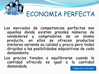 ECONOMIA PERFECTA
Los mercados de competencias perfectas son
aquellos donde existen grandes números de
vendedores y compradores de un mismo
producto, en ellos se ofrecen productos
similares variando su calidad y precio pero todos
dirigidos a las posibilidades adquisitivas de cada
demandante.
Los precios tienden a equilibrarse cuando la
cantidad ofrecida es igual a la cantidad
demandada
Tabla de Contenido

 