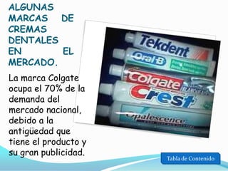 ALGUNAS
MARCAS DE
CREMAS
DENTALES
EN
EL
MERCADO.
La marca Colgate
ocupa el 70% de la
demanda del
mercado nacional,
debido a la
antigüedad que
tiene el producto y
su gran publicidad.

Tabla de Contenido

 