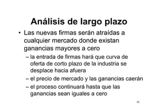 Análisis de largo plazo
• Las nuevas firmas serán atraídas a
  cualquier mercado donde existan
  ganancias mayores a cero
  – la entrada de firmas hará que curva de
    oferta de corto plazo de la industria se
    desplace hacia afuera
  – el precio de mercado y las ganancias caerán
  – el proceso continuará hasta que las
    ga a c as sean gua es cero
    ganancias sea iguales a ce o
                                            42
 