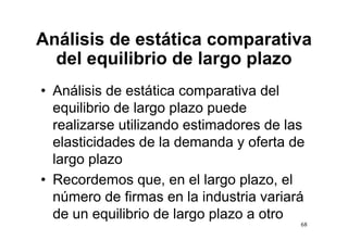 Análisis de estática comparativa
  del equilibrio de largo plazo
• Análisis de estática comparativa del
  equilibrio de largo plazo puede
  realizarse utilizando estimadores d l
      li        tili  d    ti d       de las
  elasticidades de la demanda y oferta de
  largo plazo
• Recordemos que en el largo plazo el
                   que,           plazo,
  número de firmas en la industria variará
  de
  d un equilibrio d l
             ilib i de largo plazo a otro
                              l       t
                                           68
 