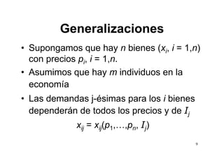 Generalizaciones
• Supongamos que hay n bienes (xi, i = 1,n)
  con precios pi, i = 1 n
                      1,n.
• Asumimos que hay m individuos en la
             q        y
  economía
• L demandas j é i
  Las d    d j-ésimas para l i bi
                              los bienes
  dependerán de todos los precios y de Ij
             xij = xij(p1,…,pn, Ij)
                                            9
 
