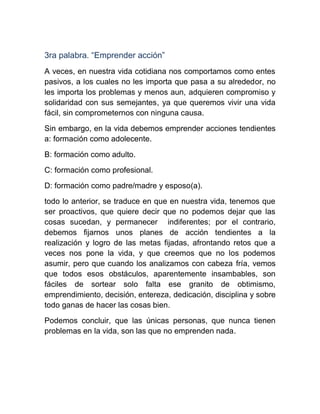 3ra palabra. “Emprender acción”
A veces, en nuestra vida cotidiana nos comportamos como entes
pasivos, a los cuales no les importa que pasa a su alrededor, no
les importa los problemas y menos aun, adquieren compromiso y
solidaridad con sus semejantes, ya que queremos vivir una vida
fácil, sin comprometernos con ninguna causa.
Sin embargo, en la vida debemos emprender acciones tendientes
a: formación como adolecente.

B: formación como adulto.
C: formación como profesional.
D: formación como padre/madre y esposo(a).
todo lo anterior, se traduce en que en nuestra vida, tenemos que
ser proactivos, que quiere decir que no podemos dejar que las
cosas sucedan, y permanecer indiferentes; por el contrario,
debemos fijarnos unos planes de acción tendientes a la
realización y logro de las metas fijadas, afrontando retos que a
veces nos pone la vida, y que creemos que no los podemos
asumir, pero que cuando los analizamos con cabeza fría, vemos
que todos esos obstáculos, aparentemente insambables, son
fáciles de sortear solo falta ese granito de obtimismo,
emprendimiento, decisión, entereza, dedicación, disciplina y sobre
todo ganas de hacer las cosas bien.
Podemos concluir, que las únicas personas, que nunca tienen
problemas en la vida, son las que no emprenden nada.
 