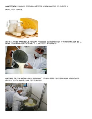 COMPETENCIA: PRODUCIR DERIVADOS LÁCTEOS SEGÚN SOLICITUD DEL CLIENTE Y
LEGISLACIÓN VIGENTE.
RESULTADOS DE APRENDIZAJE: REALIZAR PROCESOS DE HIGIENIZACIÓN Y TRANSFORMACIÓN DE LA
LECHE DE ACUERDO CON LA TÉCNICA Y EL PRODUCTO A ELABORAR
CRITERIOS DE EVALUACIÓN: ALISTA MÁQUINAS Y EQUIPOS PARA PROCESAR LECHE Y DERIVADOS
LÁCTEOS SEGÚN MANUALES DE PROCEDIMIENTO
 