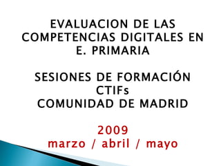 EVALUACION DE LAS COMPETENCIAS DIGITALES EN E. PRIMARIA SESIONES DE FORMACIÓN CTIFs COMUNIDAD DE MADRID 2009 marzo / abril / mayo 