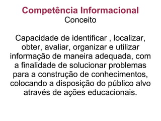 Competência Informacional Conceito Capacidade de identificar , localizar, obter, avaliar, organizar e utilizar informação de maneira adequada, com a finalidade de solucionar problemas para a construção de conhecimentos, colocando a disposição do público alvo através de ações educacionais. 