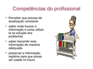 Competências do profissional Perceber que precisa de atualização constante saber onde buscar a informação e como utilizá-la na solução dos problemas saber transmitir esta informação de maneira adequada preservar a informação, registrar para que possa ser usada no futuro 