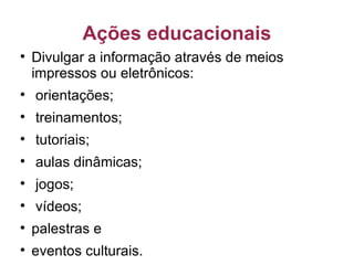 Ações educacionais Divulgar a informação através de meios impressos ou eletrônicos: orientações; treinamentos; tutoriais; aulas dinâmicas; jogos; vídeos;  palestras e eventos culturais. 