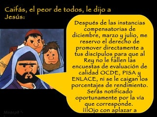 Caifás, el peor de todos, le dijo a Jesús: Después de las instancias compensatorias de diciembre, marzo y julio, me reservo el derecho de promover directamente a tus discípulos para que al Rey no le fallen las encuestas de evaluación de calidad OCDE, PISA y ENLACE, ni se le caigan los porcentajes de rendimiento.  Serás notificado oportunamente por la vía que corresponde.  ¡¡¡Ojo con aplazar a alguno!!! Recuerda que aún eres interino y que no presentaste la declaración jurada de incompatibilidad.  8 *-* 