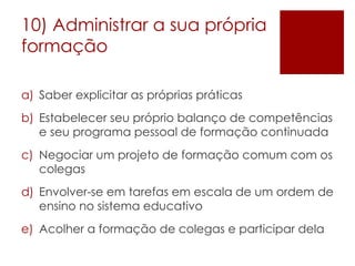 10) Administrar a sua própria formação Saber explicitar as próprias práticas Estabelecer seu próprio balanço de competências e seu programa pessoal de formação continuada Negociar um projeto de formação comum com os colegas Envolver-se em tarefas em escala de um ordem de ensino no sistema educativo Acolher a formação de colegas e participar dela 