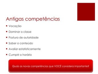 Antigas competências Vocação Dominar a classe Postura de autoridade Saber o conteúdo Avaliar estatisticamente Cumprir o horário Quais as novas competências que VOCÊ considera importante? 