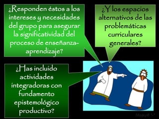 ¿Responden éstos a los       ¿Y los espacios
intereses y necesidades     alternativos de las
del grupo para asegurar       problemáticas
  la significatividad del       curriculares
 proceso de enseñanza-          generales?
       aprendizaje?

  ¿Has incluido
   actividades
integradoras con
   fundamento
 epistemológico
   productivo?                          Mafer8 *-*
 