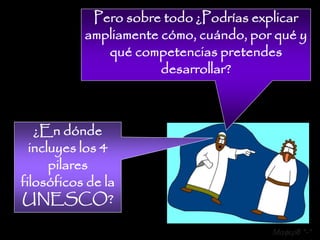 Pero sobre todo ¿Podrías explicar
           ampliamente cómo, cuándo, por qué y
              qué competencias pretendes
                       desarrollar?



   ¿En dónde
  incluyes los 4
      pilares
filosóficos de la
UNESCO?

                                        Mafer8 *-*
 