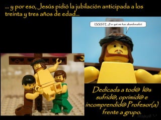 … y por eso, Jesús pidió la jubilación anticipada a los
treinta y tres años de edad…




                                  Dedicada a tod@ l@s
                                   sufrid@, oprimid@ e
                               incomprendid@ Profesor(a)
                                     frente a grupo.
                                                    Mafer8 *-*
 