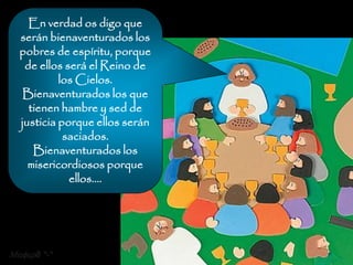 En verdad os digo que
  serán bienaventurados los
  pobres de espíritu, porque
   de ellos será el Reino de
           los Cielos.
   Bienaventurados los que
    tienen hambre y sed de
  justicia porque ellos serán
            saciados.
     Bienaventurados los
    misericordiosos porque
             ellos....




Mafer8 *-*
 