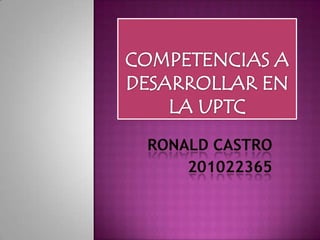 COMPETENCIAS A DESARROLLAR EN LA UPTC RONALD CASTRO 201022365 