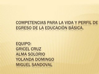 Competencias para la vida y perfil de egreso de la educación básica.Equipo:Gricel Cruz Alma SolorioYolanda DomingoMiguel Sandoval 