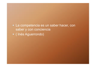 La competencia es un saber hacer, con
saber y con conciencia
( Inés Aguerrondo)
 