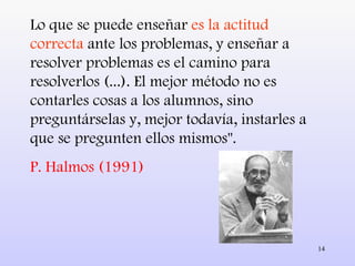 Lo que se puede enseñar  es la actitud correcta  ante los problemas, y enseñar a resolver problemas es el camino para resolverlos (...). El mejor método no es contarles cosas a los alumnos, sino preguntárselas y, mejor todavía, instarles a que se pregunten ellos mismos". P. Halmos (1991) 