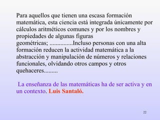 Para aquellos que tienen una escasa formación matemática, esta ciencia está integrada únicamente por cálculos aritméticos comunes y por los nombres y propiedades de algunas figuras geométricas; ...............Incluso personas con una alta formación reducen la actividad matemática a la abstracción y manipulación de números y relaciones funcionales, olvidando otros campos y otros quehaceres.........   La enseñanza de las matemáticas ha de ser activa y en un contexto .  Luis   Santaló. 