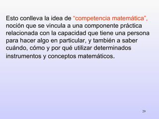 Esto conlleva la idea de  “competencia matemática”,  noción que se vincula a una componente práctica relacionada con la capacidad que tiene una persona para hacer algo en particular, y también a saber cuándo, cómo y por qué utilizar determinados instrumentos y conceptos matemáticos . 
