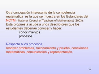 Otra concepción interesante de la competencia matemática  es la que se muestra en los Estándares del  NCTM  ( National Council of Teachers of Mathematics) (2003). Esta propuesta acude a unos descriptores que los estudiantes deberían conocer y hacer:  conocimientos  procesos . Respecto a los procesos :  resolver problemas, razonamiento y prueba, conexiones matemáticas, comunicación y representación. 