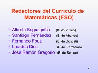 Redactores del Currículo de  Matemáticas (ESO)   Alberto Bagazgoitia   (B. de Vitoria) Santiago Fernández   (B. de Abando) Fernando Fouz   (B. de Donosti) Lourdes Diez   (B.de  Zarátamo) Jose Ramón Gregorio   (B. de Sestao) 
