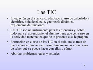 Las TIC Integración en el currículo: adaptado al uso de calculadora científica, hoja de cálculo, geometría dinámica, exploración de funciones, …. Las TIC son un instrumento para la enseñanza y, sobre todo, para el aprendizaje: el alumno tiene que centrarse en la actividad matemática que se le presenta o se le propone. Formación en el uso de las TIC en el aula: no se trata de dar a conocer únicamente cómo funcionan las cosas, sino de saber qué se puede hacer con ellas y cómo. Abordar problemas reales y actuales. 
