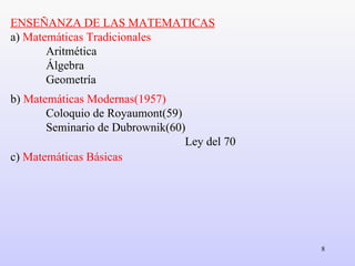 ENSEÑANZA DE LAS MATEMATICAS a)  Matemáticas Tradicionales Aritmética Álgebra  Geometría b)  Matemáticas Modernas(1957) Coloquio de Royaumont(59) Seminario de Dubrownik(60)   Ley del 70 c)  Matemáticas Básicas 