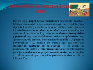 FUNCIONES DE LOS DOCENTES HOY Hoy en día el papel de los formadores no es tanto "enseñar" (explicar-examinar) unos conocimientos que tendrán una vigencia limitada y estarán siempre accesibles, como ayudar a los estudiantes a "aprender a aprender" de manera autónoma en esta cultura del cambio y promover su desarrollo cognitivo y personal mediante actividades críticas y aplicativas que, aprovechando la inmensa información disponible y las potentes herramientas TIC, tengan en cuenta sus características (formación centrada en el alumno) y les exijan un procesamiento activo e interdisciplinariode la información para que construyan su propio conocimiento y no se limiten a realizar una simple recepción pasiva-memorización de la información  