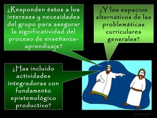 ¿Y los espacios alternativos de las problemáticas curriculares generales? ¿Responden éstos a los intereses y necesidades del grupo para asegurar la significatividad del proceso de enseñanza-aprendizaje? ¿Has incluido actividades integradoras con fundamento epistemológico productivo?  8 *-* 