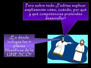Pero sobre todo ¿Podrías explicar ampliamente cómo, cuándo, por qué y qué competencias pretendes desarrollar? ¿En dónde incluyes los 4 pilares filosóficos de la UNESCO?  8 *-* 