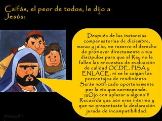 Caifás, el peor de todos, le dijo a Jesús: Después de las instancias compensatorias de diciembre, marzo y julio, me reservo el derecho de promover directamente a tus discípulos para que al Rey no le fallen las encuestas de evaluación de calidad OCDE, PISA y ENLACE, ni se le caigan los porcentajes de rendimiento.  Serás notificado oportunamente por la vía que corresponde.  ¡¡¡Ojo con aplazar a alguno!!! Recuerda que aún eres interino y que no presentaste la declaración jurada de incompatibilidad.  8 *-* 