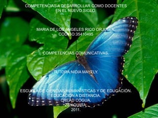 COMPETENCIAS A DESARROLLAR COMO DOCENTES
              EN EL NUEVO SIGLO.



       MARIA DE LOS ANGELES RICO ORJUELA.
                 CODIGO:35410495



         COMPETENCIAS COMUNICATIVAS.



              TUTORA:NIDIA MAYELY.



ESCUELA DE CIENCIAS HUMANISTICAS Y DE EDUCACIÓN.
             EDUCACIÓN A DISTANCIA.
                 CREAD COGUA.
                   ZIPAQUIRA.
                      2011.
 