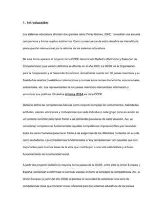 1. Introducción


Los sistemas educativos afrontan dos grandes retos (Pérez Gómez, 2007): consolidar una escuela

comprensiva y formar sujetos autónomos. Como consecuencia de estos desafíos se intensifica la

preocupación internacional por la reforma de los sistemas educativos.



De esta forma aparece el proyecto de la OCDE denominado DeSeCo (Definición y Selección de

Competencias) cuya versión definitiva se difunde en el año 2003. La OCDE es la Organización

para la Cooperación y el Desarrollo Económico. Actualmente cuenta con 30 países miembros y su

finalidad es analizar y establecer orientaciones y normas sobre temas económicos, educacionales,

ambientales, etc. Los representantes de los países miembros intercambian información y

armonizan sus políticas. El célebre informe PISA es de la OCDE.



DeSeCo define las competencias básicas como conjunto complejo de conocimientos, habilidades,

actitudes, valores, emociones y motivaciones que cada individuo o cada grupo pone en acción en

un contexto concreto para hacer frente a las demandas peculiares de cada situación. Así, se

consideran competencias fundamentales aquellas competencias imprescindibles que necesitan

todos los seres humanos para hacer frente a las exigencias de los diferentes contextos de su vida

como ciudadanos. Las competencias fundamentales o “key competencias” son aquellas que son

importantes para muchas áreas de la vida, que contribuyen a una vida satisfactoria y al buen

funcionamiento de la comunidad social.



A partir del proyecto DeSeCo la mayoría de los países de la OCDE, entre ellos la Unión Europea y

España, comienzan a reformular el currículo escolar en torno al concepto de competencias. Así, la

Unión Europea (a partir del año 2004) se plantea la necesidad de establecer una serie de

competencias clave que sirvieran como referencia para los sistemas educativos de los países
 