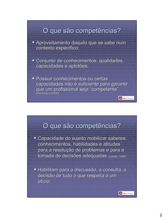 O que são competências?
Aproveitamento daquilo que se sabe num
contexto específico;

Conjunto de conhecimentos, qualidades,
capacidades e aptidões;

Possuir conhecimentos ou certas
capacidades não é suficiente para garantir
que um profissional seja “competente”
(Perrenoud (2000);




     O que são competências?
 Capacidade do sujeito mobilizar saberes,
 conhecimentos, habilidades e atitudes
 para a resolução de problemas e para a
 tomada de decisões adequadas (Zabala,, 1998);
                                  Zabala




 Habilitam para a discussão, a consulta, a
 decisão de tudo o que respeita a um
 ofício;




                                                 2
 
