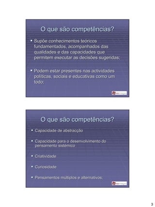 O que são competências?
Supõe conhecimentos teóricos
fundamentados, acompanhados das
qualidades e das capacidades que
permitem executar as decisões sugeridas;

Podem estar presentes nas actividades
políticas, sociais e educativas como um
todo;




   O que são competências?
Capacidade de abstracção

Capacidade para o desenvolvimento do
pensamento sistémico

Criatividade

Curiosidade

Pensamentos múltiplos e alternativos;




                                           3
 