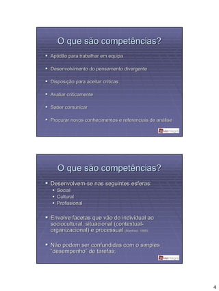 O que são competências?
Aptidão para trabalhar em equipa

Desenvolvimento do pensamento divergente

Disposição para aceitar críticas
Disposiç                crí

Avaliar criticamente

Saber comunicar

Procurar novos conhecimentos e referenciais de análise
                                               aná




   O que são competências?
Desenvolvem-se nas seguintes esferas:
   Social
   Cultural
   Profissional


Envolve facetas que vão do individual ao
sociocultural, situacional (contextual-
organizacional) e processual (Manfred,, 1998);
                                Manfred



Não podem ser confundidas com o simples
“desempenho” de tarefas;




                                                         4
 