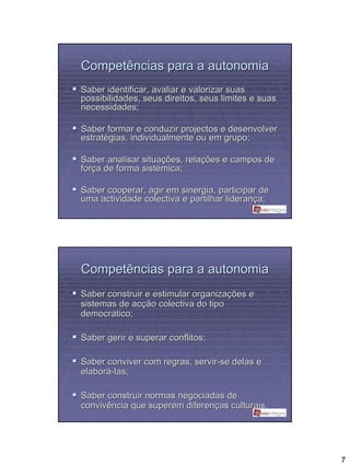 Competências para a autonomia
Saber identificar, avaliar e valorizar suas
possibilidades, seus direitos, seus limites e suas
necessidades;

Saber formar e conduzir projectos e desenvolver
estratégias, individualmente ou em grupo;

Saber analisar situações, relações e campos de
força de forma sistémica;

Saber cooperar, agir em sinergia, participar de
uma actividade colectiva e partilhar liderança;




Competências para a autonomia
Saber construir e estimular organizações e
sistemas de acção colectiva do tipo
democrático;

Saber gerir e superar conflitos;

Saber conviver com regras, servir-se delas e
elaborá-las;

Saber construir normas negociadas de
convivência que superem diferenças culturais.




                                                     7
 